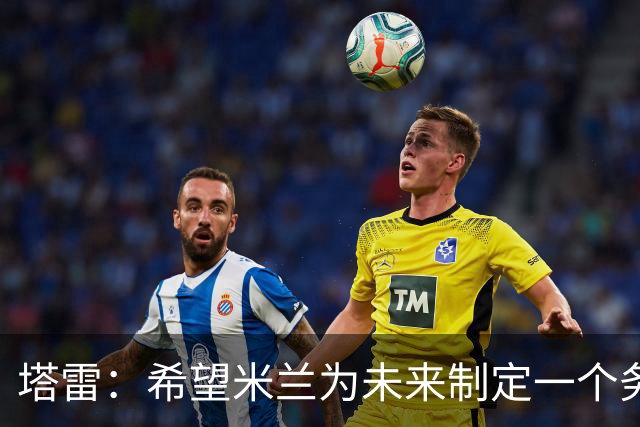 塔雷：希望米兰为未来制定一个务实的规划 那不勒斯请囧叔很明智