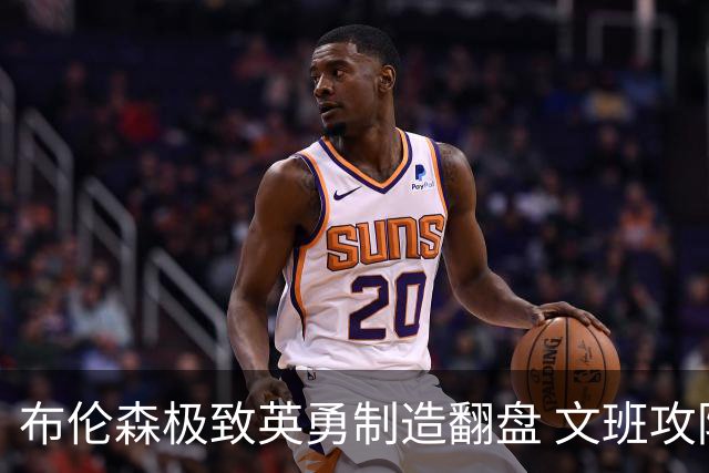 布伦森极致英勇制造翻盘 文班攻防都受挫软肋暴露