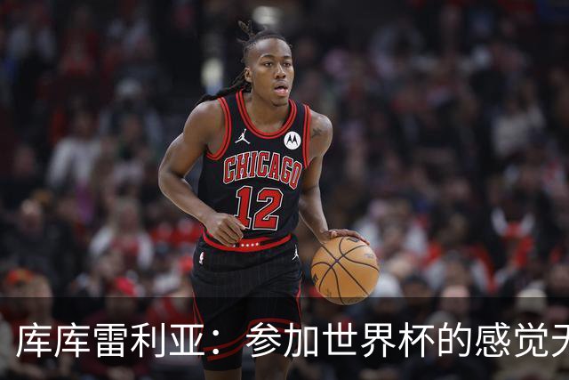 库库雷利亚：参加世界杯的感觉无与伦比，在决赛进球犹如梦想成真