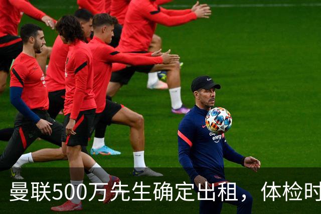 曼联500万先生确定出租，体检时间已定！世界杯国脚即将回归备战
