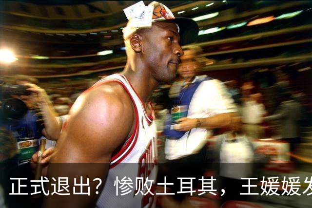 正式退出？惨败土耳其，王媛媛发声沮丧，官宣决定，赵勇看懂