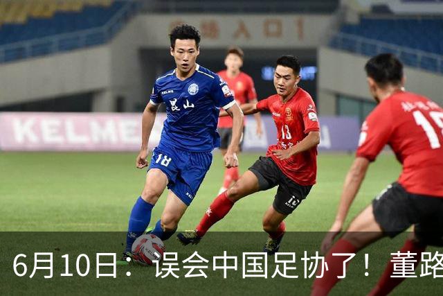 6月10日：误会中国足协了！董路公开致谢足协，否认遭排挤，未收到祝贺情有可原